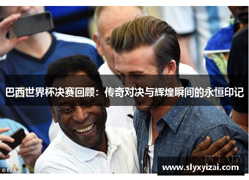 巴西世界杯决赛回顾：传奇对决与辉煌瞬间的永恒印记