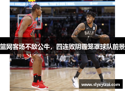 篮网客场不敌公牛，四连败阴霾笼罩球队前景