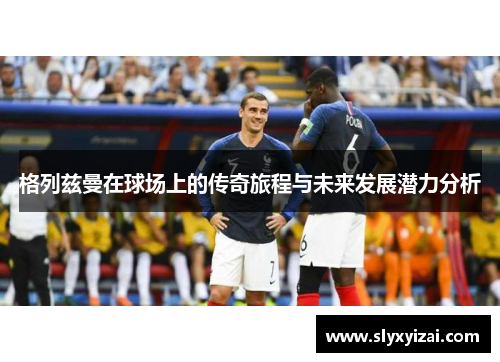 格列兹曼在球场上的传奇旅程与未来发展潜力分析