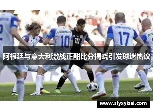 阿根廷与意大利激战正酣比分揭晓引发球迷热议