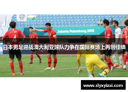 日本男足迎战澳大利亚球队力争在国际赛场上再创佳绩